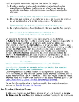 Todo manejador de eventos requiere tres partes de código:
Donde se declare la clase del manejador de eventos, el código
especifica que la clase o implementa un interface de oyente, o
desciende una clase que implementa un interface de oyente. Por
ejemplo:
public class MyClass implements ActionListener {
1.
El código que registra un ejemplar de la clase de manejo de eventos
de un oynete sobre uno o más componentes. Por ejemplo:
someComponent.addActionListener(instanceOfMyClass);
2.
La implementación de los métodos del interface oyente. Por ejemplo:
public void actionPerformed(ActionEvent e) {
...//code that reacts to the action...
}
3.
Un escenario de manejo de eventos típico ocurre con los botones
(JButton). Para detectar cuando el usuario pulsa un botón de la pantalla (o
pulsa la tecla equivalente), un programa debe tener un objeto que
implementa el interface ActionListener. El programa debe registrar este
objeto como un oyente de actión del botón (la fuente del evento), usando el
método addActionListener. Cuando el usuario pulsa el botón de la
pantalla, éste dispara el evento action, Esto resulta en una llamada al
método actionPerformed del oyente de action, el único método del
interface ActionListener). El único argumento del método es un objeto
ActionEvent que ofrece información sobre el evento y su fuente.
ActionEvent
button ----------------------------> action listener
Descripción: Cuando el usuario pulsa un botón, los oyentes
de action del botón son notificados.
Los manejadores de eventos pueden ser ejemplares de cualquier clase.
Frecuentemente, se implementan usando clases internas anónimas, lo que
puede hacer el códio algo más confuso -- hasta que hayas usado las clases
internas. Para más información sobre el uso de clases internas, puedes ver
Usar Adaptadores y Clases Internas para Manejar Eventos.
Para más información sobre la implementación de manejo de eventos,
puedes ver Escribir Oyentes de Eventos.
Los Threads y el Manejo de Eventos
El código de manejo de eventos se ejecuta en un sólo threadm el thread
de despacho de eventos. Esto asegura que todo manejador de eventos se
 