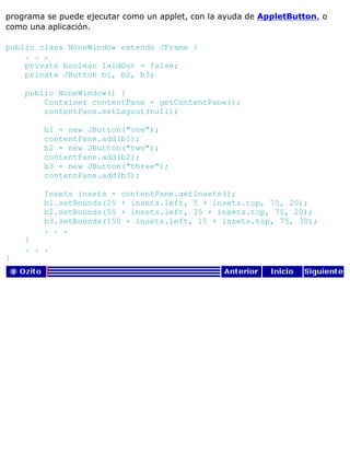 programa se puede ejecutar como un applet, con la ayuda de AppletButton, o
como una aplicación.
public class NoneWindow extends JFrame {
. . .
private boolean laidOut = false;
private JButton b1, b2, b3;
public NoneWindow() {
Container contentPane = getContentPane();
contentPane.setLayout(null);
b1 = new JButton("one");
contentPane.add(b1);
b2 = new JButton("two");
contentPane.add(b2);
b3 = new JButton("three");
contentPane.add(b3);
Insets insets = contentPane.getInsets();
b1.setBounds(25 + insets.left, 5 + insets.top, 75, 20);
b2.setBounds(55 + insets.left, 35 + insets.top, 75, 20);
b3.setBounds(150 + insets.left, 15 + insets.top, 75, 30);
. . .
}
. . .
}
 