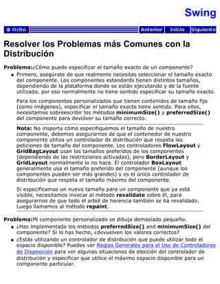Swing
Resolver los Problemas más Comunes con la
Distribución
Problema:¿Cómo puedo especificar el tamaño exacto de un componente?
Primero, asegúrate de que realmente necesitas seleccionar el tamaño exacto
del componente. Los componentes estandards tienen distintos tamaños,
dependiendo de la plataforma donde se están ejecutando y de la fuente
utilizada, por eso normalmente no tiene sentido especificar su tamaño exacto.
Para los componentes personalizados que tienen contenidos de tamaño fijo
(como imágenes), especificar el tamaño exacto tiene sentido. Para ellos,
necesitamos sobreescribir los métodos minimumSize() y preferredSize()
del componente para devolver su tamaño correcto.
q
Nota: No insporta cómo especifiquemos el tamaño de nuestro
componente, debemos asegurarnos de que el contenedor de nuestro
componente utiliza un controlador de distribución que respeta las
peticiones de tamaño del componente. Los controladores FlowLayout y
GridBagLayout usan los tamaños preferidos de los componentes
(dependiendo de las restricciones activadas), pero BorderLayout y
GridLayout normalmente lo no hace. El controlador BoxLayout
generalmente usa el tamaño preferido del componente (aunque los
componentes pueden ser más grandes) y es el único controlador de
distribución que respeta el tamaño máximo del componente.
Si especificamos un nuevo tamaño para un componente que ya está
visible, necesitamos invocar al método revalidate sobre él, para
asegurarnos de que todo el arbol de herencia también se ha revalidado.
Luego llamamos al método repaint.
Problema:Mi componente personalizado se dibuja demasiado pequeño.
¿Has implementado los métodos preferredSize() and minimumSize() del
componente? Si lo has hecho, ¿devuelven los valores correctos?
q
¿Estás utilizando un controlador de distribución que puede utilizar todo el
espacio disponible? Puedes ver Reglas Generales para el Uso de Controladores
de Disposición para ver algunas situaciones de elección del controlador de
distribución y especificar que utilice el máximo espacio disponible para un
componente particular.
q
 