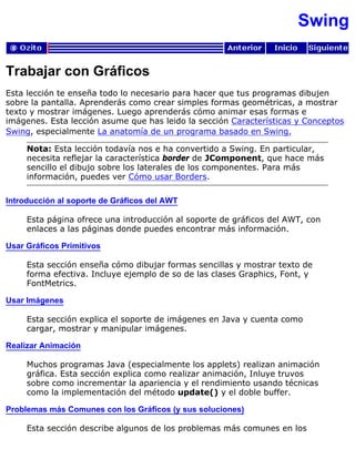 Swing
Trabajar con Gráficos
Esta lección te enseña todo lo necesario para hacer que tus programas dibujen
sobre la pantalla. Aprenderás como crear simples formas geométricas, a mostrar
texto y mostrar imágenes. Luego aprenderás cómo animar esas formas e
imágenes. Esta lección asume que has leido la sección Características y Conceptos
Swing, especialmente La anatomía de un programa basado en Swing.
Nota: Esta lección todavía nos e ha convertido a Swing. En particular,
necesita reflejar la característica border de JComponent, que hace más
sencillo el dibujo sobre los laterales de los componentes. Para más
información, puedes ver Cómo usar Borders.
Introducción al soporte de Gráficos del AWT
Esta página ofrece una introducción al soporte de gráficos del AWT, con
enlaces a las páginas donde puedes encontrar más información.
Usar Gráficos Primitivos
Esta sección enseña cómo dibujar formas sencillas y mostrar texto de
forma efectiva. Incluye ejemplo de so de las clases Graphics, Font, y
FontMetrics.
Usar Imágenes
Esta sección explica el soporte de imágenes en Java y cuenta como
cargar, mostrar y manipular imágenes.
Realizar Animación
Muchos programas Java (especialmente los applets) realizan animación
gráfica. Esta sección explica como realizar animación, Inluye truvos
sobre como incrementar la apariencia y el rendimiento usando técnicas
como la implementación del método update() y el doble buffer.
Problemas más Comunes con los Gráficos (y sus soluciones)
Esta sección describe algunos de los problemas más comunes en los
 