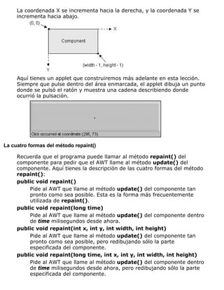La coordenada X se incrementa hacia la derecha, y la coordenada Y se
incrementa hacia abajo.
Aquí tienes un applet que construiremos más adelante en esta lección.
Siempre que pulse dentro del área enmarcada, el applet dibuja un punto
donde se pulsó el ratón y muestra una cadena describiendo donde
ocurrió la pulsación.
La cuatro formas del método repaint()
Recuerda que el programa puede llamar al método repaint() del
componente para pedir que el AWT llame al método update() del
componente. Aquí tienes la descripción de las cuatro formas del método
repaint():
public void repaint()
Pide al AWT que llame al método update() del componente tan
pronto como sea posible. Esta es la forma más frecuentemente
utilizada de repaint().
public void repaint(long time)
Pide al AWT que llame al método update() del componente dentro
de time milisegundos desde ahora.
public void repaint(int x, int y, int width, int height)
Pide al AWT que llame al método update() del componente tan
pronto como sea posible, pero redibujando sólo la parte
especificada del componente.
public void repaint(long time, int x, int y, int width, int height)
Pide al AWT que llame al método update() del componente dentro
de time milisegundos desde ahora, pero redibujando sólo la parte
especificada del componente.
 