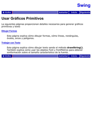 Swing
Usar Gráficos Primitivos
La siguientes páginas proporcionan detalles necesarios para generar gráficos
primitivos y texto
Dibujar Formas
Esta página explica cómo dibujar formas, cómo líneas, rectángulas,
óvalos, arcos y polígonos.
Trabajar con Texto
Esta página explica cómo dibujar texto sando el método drawString().
También explica como usar los objetos Font y FontMetrics para obtener
sonformación sobre el tamaño caracterísitico de la fuente.
 