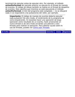 terminará de ejecutar antes de ejecutar otro. Por ejemplo, el método
actionPerformed del ejemplo anterior se ejecuta en el thread de manejo
de eventos. El código de dibujo también se realiza en el thread de despacho
de eventos. Esto significa que mientras se está ejecutando el método
actionPerformed, el GUI del programa está congelado -- no se dibujará
nada ni se responderá a las pulsaciones del ratón, por ejemplo.
Importante: El código de manejo de eventos debería ejecutar
cada pulsación! De otro modo, el rendimiento de tu programa se
vería empobrecido. Si necesitas hacer una operación de larga
operación como resultado de un evento, hazlo arrancando un
nuevo thread (o de otro modo enviándo una petición a otro
thread) para realizar la operación. Para obtener ayuda sobre le
uso de threads, puedes ver Cómo usar Threads.
 