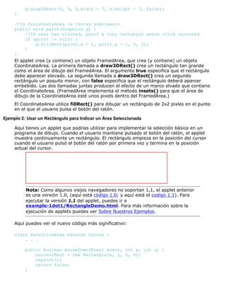 g.draw3DRect(3, 3, d.width - 7, d.height - 7, false);
}
//In CoordinateArea (a Canvas subclass):
public void paint(Graphics g) {
//If user has clicked, paint a tiny rectangle where click occurred
if (point != null) {
g.fillRect(point.x - 1, point.y - 1, 2, 2);
}
}
El applet crea (y contiene) un objeto FramedArea, que crea (y contiene) un objeto
CoordinateArea. La primera llamada a draw3DRect() crea un rectángulo tan grande
como el área de dibujo del FramedArea. El argumento true especifica que el rectángulo
debe aparecer elevado. La segunda llamada a draw3DRect() crea un segundo
rectángulo un poquito menor, con false especifica que el rectángulo deberá aparcer
embebido. Las dos llamadas juntas producen el efecto de un marco elvado que contiene
el CoordinateArea. (FramedArea implementa el método insets() para que el área de
dibujo de la CoordinateArea esté unos pixels dentro del FramedArea.)
El CoordinateArea utiliza fillRect() para dibujar un rectángulo de 2x2 pixles en el punto
en el que el usuario pulsa el botón del ratón.
Ejemplo 2: Usar un Rectángulo para Indicar un Área Seleccionada
Aquí tienes un applet que podrías utilizar para implementar la selección básica en un
programa de dibujo. Cuando el usuario mantiene pulsado el botón del ratón, el applet
muestra continuamente un rectángulo. El rectángulo empieza en la posición del cursor
cuando el usuario pulsó el botón del ratón por primera vez y termina en la posición
actual del cursor.
Nota: Como algunos viejos navegadores no soportan 1,1, el applet anterior
es una versión 1.0, (aquí está código 1.0; y aquí está el codigo 1.1). Para
ejecutar la versión 1.1 del applet, puedes ir a
example-1dot1/RectangleDemo.html. Para más información sobre la
ejecución de applets puedes ver Sobre Nuestros Ejemplos.
Aquí puedes ver el nuevo código más significativo:
class SelectionArea extends Canvas {
. . .
public boolean mouseDown(Event event, int x, int y) {
currentRect = new Rectangle(x, y, 0, 0);
repaint();
return false;
}
 