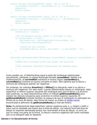 public boolean mouseDrag(Event event, int x, int y) {
currentRect.resize(x - currentRect.x, y - currentRect.y);
repaint();
return false;
}
public boolean mouseUp(Event event, int x, int y) {
currentRect.resize(x - currentRect.x, y - currentRect.y);
repaint();
return false;
}
public void paint(Graphics g) {
Dimension d = size();
//If currentRect exists, paint a rectangle on top.
if (currentRect != null) {
Rectangle box = getDrawableRect(currentRect, d);
controller.rectChanged(box);
//Draw the box outline.
g.drawRect(box.x, box.y, box.width - 1, box.height - 1);
}
}
Rectangle getDrawableRect(Rectangle originalRect, Dimension drawingArea) {
. . .
//Make sure rectangle width and height are positive.
. . .
//The rectangle shouldn't extend past the drawing area.
. . .
}
}
Como puedes ver, el SelectionArea sigue la pista del rectángulo seleccionado
actualmente, utilizando un objeto Rectangle llamado currentRect. Debido a la
implementación, el currentRect mantiene el mismo origen (currentRect.x,
currentRect.y) mientras el usuario arrrastre el ratón. Esto significa que la altura y
anchura del rectángulo podrían ser negativas.
Sin embargo, los métodos drawXxx() y fillXxx() no dibujarán nada si su altura o
anchura son negativos. Por esta razón, cuando SelectionArea dibuja un rectángulo, debe
especificar el vértice superior izquierdo del rectángulo para que la altura y la anchura
sean positivas. La clase SelectionArea define el método getDrawableRect() para
realizar los cálculos necesarios para encontrar el vértice superior izquierdo. El
getDrawableRect() método también se asegura de que el rectángulo no sobrepase los
límites de su área de dibujo. Aquí tienes de nuevo un enlace al código fuente.
Encontrarád la definición de getDrawableRect() al final del fichero.
Nota: Es perfectamente legal especificar valores negativos para x, y, height o width o
hacer que el resultado sea mayor que el área de dibujo. Los valores fuera del área de
dibujo no importan demasiado porque son recortardos al área de dibujo. Lo único es
que no verás una parte de la forma. La altura o anchura negativas dan como resultado
que no se dibujará nada en absoluto.
Ejemplo 3: Un Ejemplarizador de formas
 