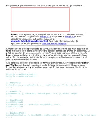 El siguiente applet demuestra todas las formas que se pueden dibujar y rellenar.
Nota: Como algunos viejos navegadores no soportan 1,1, el applet anterior
es una versión 1.0, (aquí está código 1.0; y aquí está el codigo 1.1). Para
ejecutar la versión 1.1 del applet, puedes ir a
example-1dot1/ShapesDemo.html. Para más información sobre la
ejecución de applets puedes ver Sobre Nuestros Ejemplos.
A menos que la fuente por defecto de su visualizador de applets sea muy pequeña, el
texto mostrado en el applet anterior podría parecer demasiado grande en ocasiones. La
palabras podrían dibujarse unas sobre otras. Y como este applet no utiliza el método
insets() para proteger sus límites el texto podría dibujarse sobre el marco alrededor
del applet. La siguiente página amplía este ejemplo, enseñándolo como hacer que el
texto quepa en un espacio dado.
Aquí sólo está el código que dibuja las formas geométricas. Las variables rectHeight y
rectWidth especifican el tamaño en pixels del área en la que debe dibujarse cada
forma. Las variables x e y se cambian para cada forma, para que no se dibujen unas
encimas de las otras.
Color bg = getBackground();
Color fg = getForeground();
. . .
// drawLine()
g.drawLine(x, y+rectHeight-1, x + rectWidth, y); // x1, y1, x2, y2
. . .
// drawRect()
g.drawRect(x, y, rectWidth, rectHeight); // x, y, width, height
. . .
// draw3DRect()
g.setColor(bg);
g.draw3DRect(x, y, rectWidth, rectHeight, true);
g.setColor(fg);
. . .
// drawRoundRect()
g.drawRoundRect(x, y, rectWidth, rectHeight, 10, 10); // x, y, w, h, arcw, arch
. . .
 