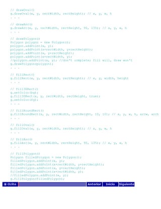 // drawOval()
g.drawOval(x, y, rectWidth, rectHeight); // x, y, w, h
. . .
// drawArc()
g.drawArc(x, y, rectWidth, rectHeight, 90, 135); // x, y, w, h
. . .
// drawPolygon()
Polygon polygon = new Polygon();
polygon.addPoint(x, y);
polygon.addPoint(x+rectWidth, y+rectHeight);
polygon.addPoint(x, y+rectHeight);
polygon.addPoint(x+rectWidth, y);
//polygon.addPoint(x, y); //don't complete; fill will, draw won't
g.drawPolygon(polygon);
. . .
// fillRect()
g.fillRect(x, y, rectWidth, rectHeight); // x, y, width, height
. . .
// fill3DRect()
g.setColor(bg);
g.fill3DRect(x, y, rectWidth, rectHeight, true);
g.setColor(fg);
. . .
// fillRoundRect()
g.fillRoundRect(x, y, rectWidth, rectHeight, 10, 10); // x, y, w, h, arcw, arch
. . .
// fillOval()
g.fillOval(x, y, rectWidth, rectHeight); // x, y, w, h
. . .
// fillArc()
g.fillArc(x, y, rectWidth, rectHeight, 90, 135); // x, y, w, h
. . .
// fillPolygon()
Polygon filledPolygon = new Polygon();
filledPolygon.addPoint(x, y);
filledPolygon.addPoint(x+rectWidth, y+rectHeight);
filledPolygon.addPoint(x, y+rectHeight);
filledPolygon.addPoint(x+rectWidth, y);
//filledPolygon.addPoint(x, y);
g.fillPolygon(filledPolygon);
 