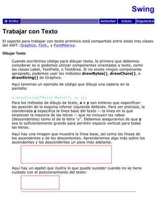 Swing
Trabajar con Texto
El soporte para trabajar con texto primitivo está compartido entre estas tres clases
del AWT: Graphics, Font,, y FontMetrics.
Dibujar Texto
Cuando escribimos código para dibujar texto, lo primero que debemos
considerar es si podemos utilizar componentes orientados a texto, como
las clases Label, TextField, o TextArea. Si no existe ningún componente
apropiado, podemos usar los métodos drawBytes(), drawChars(), o
drawString() de Graphics.
Aquí tenemos un ejemplo de código que dibuja una cadena en la
pantalla:
g.drawString("Hello World!", x, y);
Para los métodos de dibujo de texto, x e y son enteros que especifican
las posición de la esquina inferior izquierda deltexto. Para ser precisos, la
coordenada y especifica la línea base del texto -- la línea en la que
empiezan la mayoría de las letras -- que no incluyen los rabos
(descendentes) como el de la letra "y". Debemos asegurarnos de que y
sea lo suficientemente grande para permitir espacio vertical para todas
las letras.
Aquí hay una imagen que muestra la línea base, así como las líneas de
los ascendentes y de los descententes. Aprenderemos algo más sobre los
ascendentes y los descendentes un poco más adelante.
Aquí hay un applet que ilustra lo que puede suceder cuando no se tiene
cuidado con el posicionamiento del texto:
 