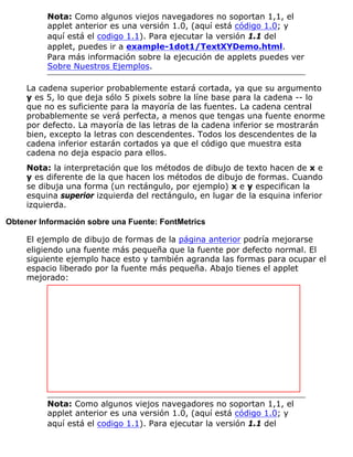 Nota: Como algunos viejos navegadores no soportan 1,1, el
applet anterior es una versión 1.0, (aquí está código 1.0; y
aquí está el codigo 1.1). Para ejecutar la versión 1.1 del
applet, puedes ir a example-1dot1/TextXYDemo.html.
Para más información sobre la ejecución de applets puedes ver
Sobre Nuestros Ejemplos.
La cadena superior probablemente estará cortada, ya que su argumento
y es 5, lo que deja sólo 5 pixels sobre la líne base para la cadena -- lo
que no es suficiente para la mayoría de las fuentes. La cadena central
probablemente se verá perfecta, a menos que tengas una fuente enorme
por defecto. La mayoría de las letras de la cadena inferior se mostrarán
bien, excepto la letras con descendentes. Todos los descendentes de la
cadena inferior estarán cortados ya que el código que muestra esta
cadena no deja espacio para ellos.
Nota: la interpretación que los métodos de dibujo de texto hacen de x e
y es diferente de la que hacen los métodos de dibujo de formas. Cuando
se dibuja una forma (un rectángulo, por ejemplo) x e y especifican la
esquina superior izquierda del rectángulo, en lugar de la esquina inferior
izquierda.
Obtener Información sobre una Fuente: FontMetrics
El ejemplo de dibujo de formas de la página anterior podría mejorarse
eligiendo una fuente más pequeña que la fuente por defecto normal. El
siguiente ejemplo hace esto y también agranda las formas para ocupar el
espacio liberado por la fuente más pequeña. Abajo tienes el applet
mejorado:
Nota: Como algunos viejos navegadores no soportan 1,1, el
applet anterior es una versión 1.0, (aquí está código 1.0; y
aquí está el codigo 1.1). Para ejecutar la versión 1.1 del
 