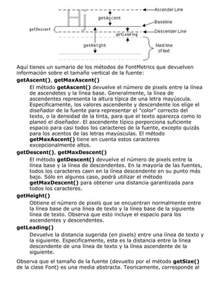 Aquí tienes un sumario de los métodos de FontMetrics que devuelven
información sobre el tamaño vertical de la fuente:
getAscent(), getMaxAscent()
El método getAscent() devuelve el número de pixels entre la línea
de ascendetes y la línea base. Generalmente, la línea de
ascendentes representa la altura típica de una letra mayúscula.
Especificamente, los valores ascendente y descendente los elige el
diseñador de la fuente para representar el "color" correcto del
texto, o la densidad de la tinta, para que el texto aparezca como lo
planeó el diseñador. El ascendente típico porporciona suficiente
espacio para casi todos los caracteres de la fuente, excepto quizás
para los acentos de las letras mayúsculas. El método
getMaxAscent() tiene en cuenta estos caracteres
excepcionalmente altos.
getDescent(), getMaxDescent()
El método getDescent() devuelve el número de pixels entre la
línea base y la línea de descendentes. En la mayoría de las fuentes,
todos los caracteres caen en la línea descendente en su punto más
bajo. Sólo en algunos caso, podrá utilizar el método
getMaxDescent() para obtener una distancia garantizada para
todos los caracteres.
getHeight()
Obtiene el número de pixels que se encuentran normalmente entre
la línea base de una línea de texto y la línea base de la siguiente
línea de texto. Observa que esto incluye el espacio para los
ascendentes y descendentes.
getLeading()
Devuelve la distancia sugerida (en pixels) entre una línea de texto y
la siguiente. Especificamente, esta es la distancia entre la línea
descendente de una línea de texto y la línea ascendente de la
siguiente.
Observa que el tamaño de la fuente (devuelto por el método getSize()
de la clase Font) es una media abstracta. Teoricamente, corresponde al
 
