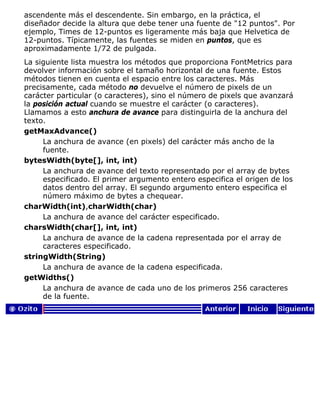 ascendente más el descendente. Sin embargo, en la práctica, el
diseñador decide la altura que debe tener una fuente de "12 puntos". Por
ejemplo, Times de 12-puntos es ligeramente más baja que Helvetica de
12-puntos. Típicamente, las fuentes se miden en puntos, que es
aproximadamente 1/72 de pulgada.
La siguiente lista muestra los métodos que proporciona FontMetrics para
devolver información sobre el tamaño horizontal de una fuente. Estos
métodos tienen en cuenta el espacio entre los caracteres. Más
precisamente, cada método no devuelve el número de pixels de un
carácter particular (o caracteres), sino el número de pixels que avanzará
la posición actual cuando se muestre el carácter (o caracteres).
Llamamos a esto anchura de avance para distinguirla de la anchura del
texto.
getMaxAdvance()
La anchura de avance (en pixels) del carácter más ancho de la
fuente.
bytesWidth(byte[], int, int)
La anchura de avance del texto representado por el array de bytes
especificado. El primer argumento entero especifica el origen de los
datos dentro del array. El segundo argumento entero especifica el
número máximo de bytes a chequear.
charWidth(int),charWidth(char)
La anchura de avance del carácter especificado.
charsWidth(char[], int, int)
La anchura de avance de la cadena representada por el array de
caracteres especificado.
stringWidth(String)
La anchura de avance de la cadena especificada.
getWidths()
La anchura de avance de cada uno de los primeros 256 caracteres
de la fuente.
 