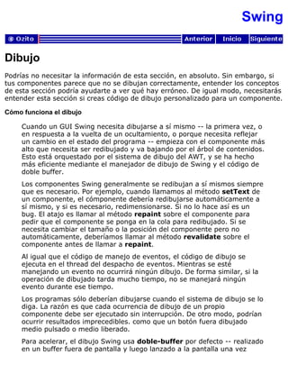 Swing
Dibujo
Podrías no necesitar la información de esta sección, en absoluto. Sin embargo, si
tus componentes parece que no se dibujan correctamente, entender los conceptos
de esta sección podría ayudarte a ver qué hay erróneo. De igual modo, necesitarás
entender esta sección si creas código de dibujo personalizado para un componente.
Cómo funciona el dibujo
Cuando un GUI Swing necesita dibujarse a sí mismo -- la primera vez, o
en respuesta a la vuelta de un ocultamiento, o porque necesita reflejar
un cambio en el estado del programa -- empieza con el componente más
alto que necesita ser redibujado y va bajando por el árbol de contenidos.
Esto está orquestado por el sistema de dibujo del AWT, y se ha hecho
más eficiente mediante el manejador de dibujo de Swing y el código de
doble buffer.
Los componentes Swing generalmente se redibujan a sí mismos siempre
que es necesario. Por ejemplo, cuando llamamos al método setText de
un componente, el cómponente debería redibujarse automáticamente a
sí mismo, y si es necesario, redimensionarse. Si no lo hace así es un
bug. El atajo es llamar al método repaint sobre el componente para
pedir que el componente se ponga en la cola para redibujado. Si se
necesita cambiar el tamaño o la posición del componente pero no
automáticamente, deberíamos llamar al método revalidate sobre el
componente antes de llamar a repaint.
Al igual que el código de manejo de eventos, el código de dibujo se
ejecuta en el thread del despacho de eventos. Mientras se esté
manejando un evento no ocurrirá ningún dibujo. De forma similar, si la
operación de dibujado tarda mucho tiempo, no se manejará ningún
evento durante ese tiempo.
Los programas sólo deberían dibujarse cuando el sistema de dibujo se lo
diga. La razón es que cada ocurrencia de dibujo de un propio
componente debe ser ejecutado sin interrupción. De otro modo, podrían
ocurrir resultados imprecedibles. como que un botón fuera dibujado
medio pulsado o medio liberado.
Para acelerar, el dibujo Swing usa doble-buffer por defecto -- realizado
en un buffer fuera de pantalla y luego lanzado a la pantalla una vez
 