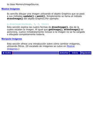 la clase MemoryImageSource.
Mostrar Imágenes
Es sencillo dibujar una imagen utilizando el objeto Graphics que se pasó
a sus métodos update() o paint(). Simplemente se llama al método
drawImage() del objeto Graphics.Por ejemplo:
g.drawImage(myImage, 0, 0, this);
Esta sección explica las cuatro formas de drawImage(), dos de la
cuales escalan la imagen. Al igual que getImage(), drawImage() es
asíncrona, vuelve inmediatamente incluso si la imagen no se ha cargado
o dibujado completamente todavía.
Manipular Imágenes
Esta sección ofrece una introducción sobre cómo cambiar imágenes,
utilizando filtros. (El escalado de imágenes se cubre en Mostrar
Imágenes.)
 