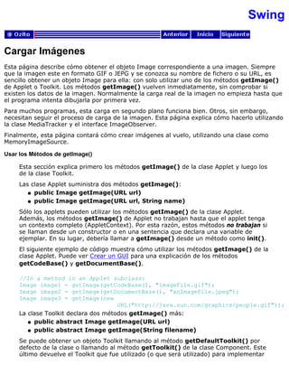 Swing
Cargar Imágenes
Esta página describe cómo obtener el objeto Image correspondiente a una imagen. Siempre
que la imagen este en formato GIF o JEPG y se conozca su nombre de fichero o su URL, es
sencillo obtener un objeto Image para ella: con solo utilizar uno de los métodos getImage()
de Applet o Toolkit. Los métodos getImage() vuelven inmediatamente, sin comprobar si
existen los datos de la imagen. Normalmente la carga real de la imagen no empieza hasta que
el programa intenta dibujarla por primera vez.
Para muchos programas, esta carga en segundo plano funciona bien. Otros, sin embargo,
necesitan seguir el proceso de carga de la imagen. Esta página explica cómo hacerlo utilizando
la clase MediaTracker y el interface ImageObserver.
Finalmente, esta página contará cómo crear imágenes al vuelo, utilizando una clase como
MemoryImageSource.
Usar los Métodos de getImage()
Esta sección explica primero los métodos getImage() de la clase Applet y luego los
de la clase Toolkit.
Las clase Applet suministra dos métodos getImage():
public Image getImage(URL url)q
public Image getImage(URL url, String name)q
Sólo los applets pueden utilizar los métodos getImage() de la clase Applet.
Además, los métodos getImage() de Applet no trabajan hasta que el applet tenga
un contexto completo (AppletContext). Por esta razón, estos métodos no trabajan si
se llaman desde un constructor o en una sentencia que declara una variable de
ejemplar. En su lugar, debería llamar a getImage() desde un método como init().
El siguiente ejemplo de código muestra cómo utilizar los métodos getImage() de la
clase Applet. Puede ver Crear un GUI para una explicación de los métodos
getCodeBase() y getDocumentBase().
//In a method in an Applet subclass:
Image image1 = getImage(getCodeBase(), "imageFile.gif");
Image image2 = getImage(getDocumentBase(), "anImageFile.jpeg");
Image image3 = getImage(new
URL("http://java.sun.com/graphics/people.gif"));
La clase Toolkit declara dos métodos getImage() más:
public abstract Image getImage(URL url)q
public abstract Image getImage(String filename)q
Se puede obtener un objeto Toolkit llamando al método getDefaultToolkit() por
defecto de la clase o llamando al método getToolkit() de la clase Component. Este
último devuelve el Toolkit que fue utilizado (o que será utilizado) para implementar
 