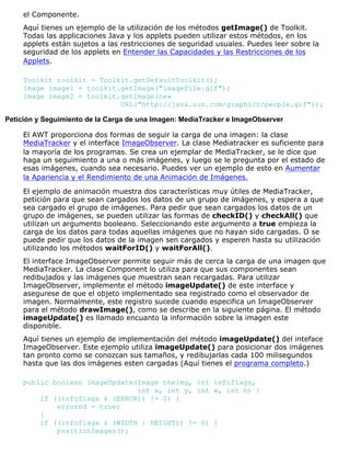 el Componente.
Aquí tienes un ejemplo de la utilización de los métodos getImage() de Toolkit.
Todas las applicaciones Java y los applets pueden utilizar estos métodos, en los
applets están sujetos a las restricciones de seguridad usuales. Puedes leer sobre la
seguridad de los applets en Entender las Capacidades y las Restricciones de los
Applets.
Toolkit toolkit = Toolkit.getDefaultToolkit();
Image image1 = toolkit.getImage("imageFile.gif");
Image image2 = toolkit.getImage(new
URL("http://java.sun.com/graphics/people.gif"));
Petición y Seguimiento de la Carga de una Imagen: MediaTracker e ImageObserver
El AWT proporciona dos formas de seguir la carga de una imagen: la clase
MediaTracker y el interface ImageObserver. La clase Mediatracker es suficiente para
la mayoría de los programas. Se crea un ejemplar de MediaTracker, se le dice que
haga un seguimiento a una o más imágenes, y luego se le pregunta por el estado de
esas imágenes, cuando sea necesario. Puedes ver un ejemplo de esto en Aumentar
la Apariencia y el Rendimiento de una Animación de Imágenes.
El ejemplo de animación muestra dos características muy útiles de MediaTracker,
petición para que sean cargados los datos de un grupo de imágenes, y espera a que
sea cargado el grupo de imágenes. Para pedir que sean cargados los datos de un
grupo de imágenes, se pueden utilizar las formas de checkID() y checkAll() que
utilizan un argumento booleano. Seleccionando este argumento a true empieza la
carga de los datos para todas aquellas imágenes que no hayan sido cargadas. O se
puede pedir que los datos de la imagen sen cargados y esperen hasta su utilización
utilizando los métodos waitForID() y waitForAll().
El interface ImageObserver permite seguir más de cerca la carga de una imagen que
MediaTracker. La clase Component lo utiliza para que sus componentes sean
redibujados y las imágenes que muestran sean recargadas. Para utilizar
ImageObserver, implemente el método imageUpdate() de este interface y
asegurese de que el objeto implementado sea registrado como el observador de
imagen. Normalmente, este registro sucede cuando especifica un ImageObserver
para el método drawImage(), como se describe en la siguiente página. El método
imageUpdate() es llamado encuanto la información sobre la imagen este
disponible.
Aquí tienes un ejemplo de implementación del método imageUpdate() del inteface
ImageObserver. Este ejemplo utiliza imageUpdate() para posicionar dos imágenes
tan pronto como se conozcan sus tamaños, y redibujarlas cada 100 milisegundos
hasta que las dos imágenes esten cargadas (Aquí tienes el programa completo.)
public boolean imageUpdate(Image theimg, int infoflags,
int x, int y, int w, int h) {
if ((infoflags & (ERROR)) != 0) {
errored = true;
}
if ((infoflags & (WIDTH | HEIGHT)) != 0) {
positionImages();
 