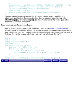 }
boolean done = ((infoflags & (ERROR | FRAMEBITS | ALLBITS)) != 0);
// Repaint immediately if we are done, otherwise batch up
// repaint requests every 100 milliseconds
repaint(done ? 0 : 100);
return !done; //If done, no further updates required.
}
Si navegas por la documentación del API sobre MediaTracker, podrías haber
observado que la clase Component define dos métodos de aspecto muy útil:
checkImage() y prepareImage(). La clase MediaTracker ha hecho que estos
métodos ya no sean necesarios.
Crear Imágenes con MemoryImageSource
Con la ayuda de un productor de imágenes cómo la clase MemoryImageSource,
podrás construir imágenes a partir de la improvisación. El siguiente ejemplo calcula
una imagen de 100x100 representando un degradado de colores del negro al azul a
lo largo del eje X y un degradado del negro al rojo a lo largo del eje Y.
int w = 100;
int h = 100;
int[] pix = new int[w * h];
int index = 0;
for (int y = 0; y < h; y++) {
int red = (y * 255) / (h - 1);
for (int x = 0; x < w; x++) {
int blue = (x * 255) / (w - 1);
pix[index++] = (255 << 24) | (red << 16) | blue;
}
}
Image img = createImage(new MemoryImageSource(w, h, pix, 0, w));
 