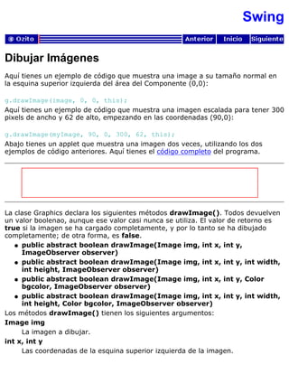 Swing
Dibujar Imágenes
Aquí tienes un ejemplo de código que muestra una image a su tamaño normal en
la esquina superior izquierda del área del Componente (0,0):
g.drawImage(image, 0, 0, this);
Aquí tienes un ejemplo de código que muestra una imagen escalada para tener 300
pixels de ancho y 62 de alto, empezando en las coordenadas (90,0):
g.drawImage(myImage, 90, 0, 300, 62, this);
Abajo tienes un applet que muestra una imagen dos veces, utilizando los dos
ejemplos de código anteriores. Aquí tienes el código completo del programa.
La clase Graphics declara los siguientes métodos drawImage(). Todos devuelven
un valor boolenao, aunque ese valor casi nunca se utiliza. El valor de retorno es
true si la imagen se ha cargado completamente, y por lo tanto se ha dibujado
completamente; de otra forma, es false.
public abstract boolean drawImage(Image img, int x, int y,
ImageObserver observer)
q
public abstract boolean drawImage(Image img, int x, int y, int width,
int height, ImageObserver observer)
q
public abstract boolean drawImage(Image img, int x, int y, Color
bgcolor, ImageObserver observer)
q
public abstract boolean drawImage(Image img, int x, int y, int width,
int height, Color bgcolor, ImageObserver observer)
q
Los métodos drawImage() tienen los siguientes argumentos:
Image img
La imagen a dibujar.
int x, int y
Las coordenadas de la esquina superior izquierda de la imagen.
 