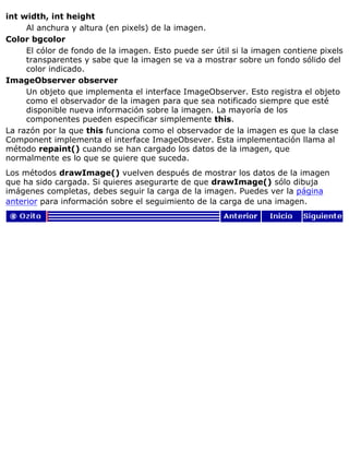 int width, int height
Al anchura y altura (en pixels) de la imagen.
Color bgcolor
El cólor de fondo de la imagen. Esto puede ser útil si la imagen contiene pixels
transparentes y sabe que la imagen se va a mostrar sobre un fondo sólido del
color indicado.
ImageObserver observer
Un objeto que implementa el interface ImageObserver. Esto registra el objeto
como el observador de la imagen para que sea notificado siempre que esté
disponible nueva información sobre la imagen. La mayoría de los
componentes pueden especificar simplemente this.
La razón por la que this funciona como el observador de la imagen es que la clase
Component implementa el interface ImageObsever. Esta implementación llama al
método repaint() cuando se han cargado los datos de la imagen, que
normalmente es lo que se quiere que suceda.
Los métodos drawImage() vuelven después de mostrar los datos de la imagen
que ha sido cargada. Si quieres asegurarte de que drawImage() sólo dibuja
imágenes completas, debes seguir la carga de la imagen. Puedes ver la página
anterior para información sobre el seguimiento de la carga de una imagen.
 