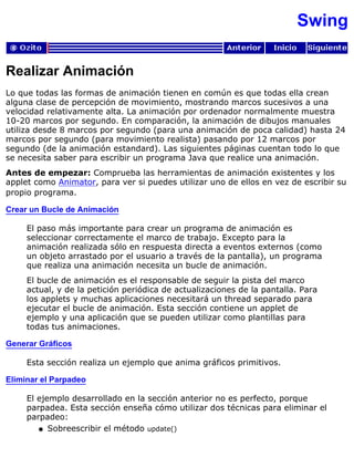 Swing
Realizar Animación
Lo que todas las formas de animación tienen en común es que todas ella crean
alguna clase de percepción de movimiento, mostrando marcos sucesivos a una
velocidad relativamente alta. La animación por ordenador normalmente muestra
10-20 marcos por segundo. En comparación, la animación de dibujos manuales
utiliza desde 8 marcos por segundo (para una animación de poca calidad) hasta 24
marcos por segundo (para movimiento realista) pasando por 12 marcos por
segundo (de la animación estandard). Las siguientes páginas cuentan todo lo que
se necesita saber para escribir un programa Java que realice una animación.
Antes de empezar: Comprueba las herramientas de animación existentes y los
applet como Animator, para ver si puedes utilizar uno de ellos en vez de escribir su
propio programa.
Crear un Bucle de Animación
El paso más importante para crear un programa de animación es
seleccionar correctamente el marco de trabajo. Excepto para la
animación realizada sólo en respuesta directa a eventos externos (como
un objeto arrastado por el usuario a través de la pantalla), un programa
que realiza una animación necesita un bucle de animación.
El bucle de animación es el responsable de seguir la pista del marco
actual, y de la petición periódica de actualizaciones de la pantalla. Para
los applets y muchas aplicaciones necesitará un thread separado para
ejecutar el bucle de animación. Esta sección contiene un applet de
ejemplo y una aplicación que se pueden utilizar como plantillas para
todas tus animaciones.
Generar Gráficos
Esta sección realiza un ejemplo que anima gráficos primitivos.
Eliminar el Parpadeo
El ejemplo desarrollado en la sección anterior no es perfecto, porque
parpadea. Esta sección enseña cómo utilizar dos técnicas para eliminar el
parpadeo:
Sobreescribir el método update()q
 