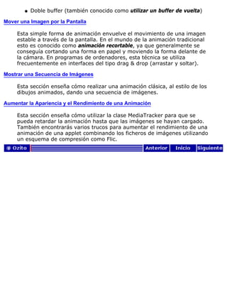 Doble buffer (también conocido como utilizar un buffer de vuelta)q
Mover una Imagen por la Pantalla
Esta simple forma de animación envuelve el movimiento de una imagen
estable a través de la pantalla. En el mundo de la animación tradicional
esto es conocido como animación recortable, ya que generalmente se
conseguía cortando una forma en papel y moviendo la forma delante de
la cámara. En programas de ordenadores, esta técnica se utiliza
frecuentemente en interfaces del tipo drag & drop (arrastar y soltar).
Mostrar una Secuencia de Imágenes
Esta sección enseña cómo realizar una animación clásica, al estilo de los
dibujos animados, dando una secuencia de imágenes.
Aumentar la Apariencia y el Rendimiento de una Animación
Esta sección enseña cómo utilizar la clase MediaTracker para que se
pueda retardar la animación hasta que las imágenes se hayan cargado.
También encontrarás varios trucos para aumentar el rendimiento de una
animación de una applet combinando los ficheros de imágenes utilizando
un esquema de compresión como Flic.
 