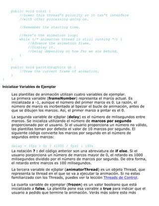 public void run() {
//Lower this thread's priority so it can't interfere
//with other processing going on.
//Remember the starting time.
//Here's the animation loop:
while (/* animation thread is still running */) {
//Advance the animation frame.
//Display it.
//Delay depending on how far we are behind.
}
}
public void paint(Graphics g) {
//Draw the current frame of animation.
}
}
Inicializar Variables de Ejemplar
Las plantillas de animación utilizan cuatro variables de ejemplar.
La primera variable (frameNumber) representa el marco actual. Es
inicializada a -1, aunque el número del primer marco es 0. La razón, el
número de marco es incrbentado al bpezar el bucle de animación, antes de
que se dibujen los marcos. Así, el primer marco a pintar es el 0.
La segunda variable de ejbplar (delay) es el número de milisegundos entre
marcos. Se inicializa utilizando el número de marcos por segundo
proporcionado por el usuario. Si el usuario proporciona un número no válido,
las plantillas toman por defecto el valor de 10 marcos por segundo. El
siguiente código convierte los marcos por segundo en el número de
segundos entre marcos:
delay = (fps > 0) ? (1000 / fps) : 100;
La notación ? : del código anterior son una abreviatura de if else. Si el
usuario porporciona un número de marcos mayor de 0, el retardo es 1000
milisegundos dividido por el número de marcos por segundo. De otra forma,
el retardo entre marcos es 100 milisegundos.
La tercera variable de ejbplar (animatorThread) es un objeto Thread, que
representa la thread en el que se va a ejecutar la animación. Si no estas
familiarizado con los Threads, puedes ver la lección Threads de Control.
La cuarta variable de ejemplar (frozen) es un valor booleano que está
inicializado a false. La plantilla pone esa vairable a true para indicar que el
usuario a pedido que termine la animación. Verás más sobre esto más
 