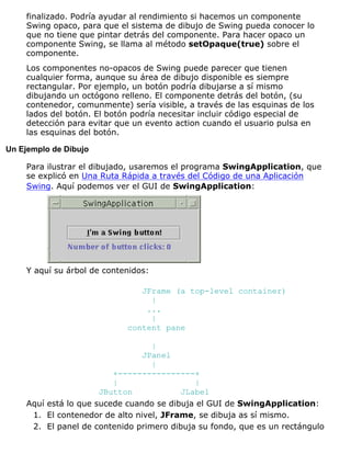 finalizado. Podría ayudar al rendimiento si hacemos un componente
Swing opaco, para que el sistema de dibujo de Swing pueda conocer lo
que no tiene que pintar detrás del componente. Para hacer opaco un
componente Swing, se llama al método setOpaque(true) sobre el
componente.
Los componentes no-opacos de Swing puede parecer que tienen
cualquier forma, aunque su área de dibujo disponible es siempre
rectangular. Por ejemplo, un botón podría dibujarse a sí mismo
dibujando un octógono relleno. El componente detrás del botón, (su
contenedor, comunmente) sería visible, a través de las esquinas de los
lados del botón. El botón podría necesitar incluir código especial de
detección para evitar que un evento action cuando el usuario pulsa en
las esquinas del botón.
Un Ejemplo de Dibujo
Para ilustrar el dibujado, usaremos el programa SwingApplication, que
se explicó en Una Ruta Rápida a través del Código de una Aplicación
Swing. Aquí podemos ver el GUI de SwingApplication:
Y aquí su árbol de contenidos:
JFrame (a top-level container)
|
...
|
content pane
|
JPanel
|
+----------------+
| |
JButton JLabel
Aquí está lo que sucede cuando se dibuja el GUI de SwingApplication:
El contenedor de alto nivel, JFrame, se dibuja as sí mismo.1.
El panel de contenido primero dibuja su fondo, que es un rectángulo2.
 