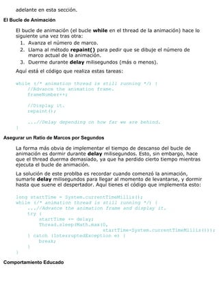 adelante en esta sección.
El Bucle de Animación
El bucle de animación (el bucle while en el thread de la animación) hace lo
siguiente una vez tras otra:
Avanza el número de marco.1.
Llama al método repaint() para pedir que se dibuje el número de
marco actual de la animación.
2.
Duerme durante delay milisegundos (más o menos).3.
Aquí está el código que realiza estas tareas:
while (/* animation thread is still running */) {
//Advance the animation frame.
frameNumber++;
//Display it.
repaint();
...//Delay depending on how far we are behind.
}
Asegurar un Ratio de Marcos por Segundos
La forma más obvia de implementar el tiempo de descanso del bucle de
animación es dormir durante delay milisegundos. Esto, sin embargo, hace
que el thread duerma demasiado, ya que ha perdido cierto tiempo mientras
ejecuta el bucle de animación.
La solución de este problba es recordar cuando comenzó la animación,
sumarle delay milisegundos para llegar al momento de levantarse, y dormir
hasta que suene el despertador. Aquí tienes el código que implementa esto:
long startTime = System.currentTimeMillis();
while (/* animation thread is still running */) {
...//Advance the animation frame and display it.
try {
startTime += delay;
Thread.sleep(Math.max(0,
startTime-System.currentTimeMillis()));
} catch (InterruptedException e) {
break;
}
}
Comportamiento Educado
 