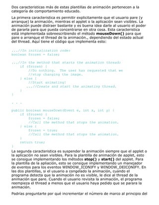 Dos caracteristicas más de estas plantillas de animación pertenecen a la
categoría de comportamiento educado.
La primera caracteristica es permitir explicitamente que el usuario pare (y
arranque) la animación, mientras el applet o la aplicación sean visibles. La
animación puede distraer bastante y es buena idea darle al usuario el poder
de pararla para que pueda concentrarse en otra cosa. Esta caracteristica
está implementada sobreescribiendo el método mouseDown() para que
pare o arranque el thread de la animación., dependiendo del estado actual
del thread. Aquí tiene el código que implementa esto:
...//In initialization code:
boolean frozen = false;
...//In the method that starts the animation thread:
if (frozen) {
//Do nothing. The user has requested that we
//stop changing the image.
} else {
//Start animating!
...//Create and start the animating thread.
}
}
. . .
public boolean mouseDown(Event e, int x, int y) {
if (frozen) {
frozen = false;
//Call the method that stops the animation.
} else {
frozen = true;
//Call the method that stops the animation.
}
return true;
}
La segunda caracteristica es suspender la animación siempre que el applet o
la aplicación no sean visibles. Para la plantilla de animación de applet, esto
se consigue implementando los métodos stop() y start() del applet. Para
la plantilla de la apliación, esto se consigue implementando un manejador
de eventos para los eventos WINDOW_ICONIFY y WINDOW_DEICONIFY. En
las dos plantillas, si el usuario a congelado la animación, cuando el
programa detecta que la animación no es visible, le dice al thread de la
animación que pare. Cuando el usuario revisita la animación, el programa
reempieza el thread a menos que el usuario haya pedido que se parara la
animación.
Podrías preguntarte por qué incrementar el número de marco al principio del
 