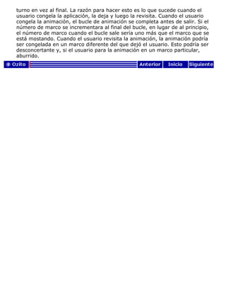 turno en vez al final. La razón para hacer esto es lo que sucede cuando el
usuario congela la aplicación, la deja y luego la revisita. Cuando el usuario
congela la animación, el bucle de animación se completa antes de salir. Si el
número de marco se incrementara al final del bucle, en lugar de al principio,
el número de marco cuando el bucle sale sería uno más que el marco que se
está mostando. Cuando el usuario revisita la animación, la animación podría
ser congelada en un marco diferente del que dejó el usuario. Esto podría ser
desconcertante y, si el usuario para la animación en un marco particular,
aburrido.
 