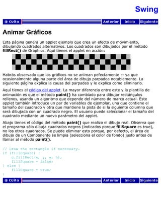 Swing
Animar Gráficos
Esta página genera un applet ejemplo que crea un efecto de movimiento,
dibujando cuadrados alternativos. Los cuadrados son dibujados por el método
fillRect() de Graphics. Aquí tienes el applet en acción:
Habrás observado que los gráficos no se animan pefectamente -- ya que
ocasionalmente alguna parte del área de dibujo parpadea notablemente. La
siguiente página explica la causa del parpadeo y le explica como eliminarlo.
Aquí tienes el código del applet. La mayor diferencia entre este y la plantilla de
animación es que el método paint() ha cambiado para dibujar rectángulos
rellenos, usando un algoritmo que depende del número de marco actual. Este
applet también introduce un par de variables de ejemplar, una que contiene el
tamaño del cuadrado y otra que mantiene la pista de si la siguiente columna que
será dibujada con un cuadrado negro. El usuario puede seleccionar el tamaño del
cuadrado mediante un nuevo parámetro del applet.
Abajo tienes el código del método paint() que realiza el dibujo real. Observa que
el programa sólo dibuja cuadrados negros (indicados porque fillSquare es true),
no los otros cuadrados. Se puede eliminar esto porque, por defecto, el área de
dibujo de un Componente se limpia (selecciona el color de fondo) justo antes de
llamar al método paint().
// Draw the rectangle if necessary.
if (fillSquare) {
g.fillRect(x, y, w, h);
fillSquare = false;
} else {
fillSquare = true;
}
 