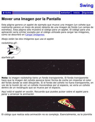 Swing
Mover una Imagen por la Pantalla
Esta página genera un applet de ejemplo que mueve una imagen (un cohete que
realmente parece un trozo de pizza) delante de una imagen de fondo (un campo de
estrellas). Esta página sólo muestra el código para un applet. El código para una
aplicación sería similar excepto por el código utilizado para cargar las imágenes,
como se describió en Cargar Imágenes.
Abajo están las dos imágenes que usa el applet
rocketship.gif:
starfield.gif:
Nota: la imagen rocketship tiene un fondo transparente. El fondo transparente
hace que la imagen del cohete parezca tener forma de coche sin importar el color
del fondo donde se esté dibujando. Si el fondo del cohete no fuera transparente, en
vez de la ilusión de ver un cohete moviendose por el espacio, se veria un cohete
dentro de un rectángulo que se mueve por el espacio.
Aquí está el applet en acción. Recuerda que puedes pulsar sobre el applet para
parar y arrancar la animación
El código que realiza esta animación no es complejo. Esencialmente, es la plantilla
 