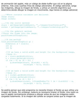 de animación del applet, más un código de doble buffer que vió en la página
anterior, más unas cuantas línea de código adicionales. El código adicional, carga
las imágenes, dibuja la imagen de fondo, y utiliza un sencillo algoritmo que
determina donde dibujar la imagen en movimiento. Aquí tienes el código adicional:
...//Where instance variables are declared:
Image stars;
Image rocket;
...//In the init() method:
stars = getImage(getCodeBase(), "../images/starfield.gif");
rocket = getImage(getCodeBase(), "../images/rocketship.gif");
...//In the update() method:
//Paint the frame into the image.
paintFrame(offGraphics);
...//A new method:
void paintFrame(Graphics g) {
Dimension d = size();
int w;
int h;
//If we have a valid width and height for the background image,
//draw it.
w = stars.getWidth(this);
h = stars.getHeight(this);
if ((w > 0) && (h > 0)) {
g.drawImage(stars, (d.width - w)/2,
(d.height - h)/2, this);
}
//If we have a valid width and height for the background image,
//draw it.
w = rocket.getWidth(this);
h = rocket.getHeight(this);
if ((w > 0) && (h > 0)) {
g.drawImage(rocket, ((frameNumber*5) % (w + d.width)) - w,
(d.height - h)/2, this);
}
}
Se podría pensar que este programa no necesita limpiar el fondo ya que utiliza una
imagen de fondo. Sin embargo, todavía es necesario limpiar el fondo. Una razón es
que el applet normalmente empieza a dibujar antes de que las imágenes estén
cargadas totalmente. Si la imagen del cohete se cargara antes que la imagen de
 