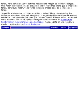 fondo, vería partes de varios cohetes hasta que la imagen de fondo sea cargada.
Otra razón es que si el área de dibujo del applet fuera más ancha que la imagen de
fondo, por alguna razón, vería varios cohetes a ambos lados de la imagen de
fondo.
Se podría resolver este problema retardando todo el dibujo hasta que las dos
imágenes estuvieran totalmente cargadas. El segundo problema se podría resolver
escalando la imagen de fondo para que cubriera todo el área del applet. Aprenderá
como esperar a que las imágenes se carguen completamente en Aumentar el
Rendimiento y la Apariencia de una Animación, más adelante en esta lección. El
escalado se describe en Mostrar Imágenes.
 