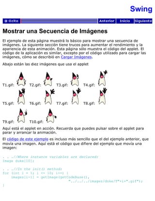 Swing
Mostrar una Secuencia de Imágenes
El ejemplo de esta página muestrá lo básico para mostrar una secuencia de
imágenes. La siguiente sección tiene trucos para aumentar el rendimiento y la
apariencia de esta animación. Esta página sólo muestra el código del applet. El
código de la aplicación es similar, excepto por el código utilizado para cargar las
imágenes, cómo se describió en Cargar Imágenes.
Abajo están las diez imágenes que usa el applet
T1.gif: T2.gif: T3.gif: T4.gif:
T5.gif: T6.gif: T7.gif: T8.gif:
T9.gif: T10.gif:
Aquí está el applet en acción. Recuerda que puedes pulsar sobre el applet para
parar y arrancar la animación.
El código de este ejemplo es incluso más sencillo que el del ejemplo anterior, que
movía una imagen. Aquí está el código que difiere del ejemplo que movía una
imagen:
. . .//Where instance variables are declared:
Image duke[10];
. . .//In the init() method:
for (int i = 1; i <= 10; i++) {
images[i-1] = getImage(getCodeBase(),
"../../../images/duke/T"+i+".gif");
}
 