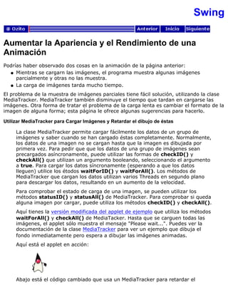 Swing
Aumentar la Apariencia y el Rendimiento de una
Animación
Podrías haber observado dos cosas en la animación de la página anterior:
Mientras se cargarn las imágenes, el programa muestra algunas imágenes
parcialmente y otras no las muestra.
q
La carga de imágenes tarda mucho tiempo.q
El problema de la muestra de imágenes parciales tiene fácil solución, utilizando la clase
MediaTracker. MediaTracker también disminuye el tiempo que tardan en cargarse las
imágenes. Otra forma de tratar el problema de la carga lenta es cambiar el formato de la
imagen de alguna forma; esta página le ofrece algunas sugerencias para hacerlo.
Utilizar MediaTracker para Cargar Imágenes y Retardar el dibujo de éstas
La clase MediaTracker permite cargar fácilmente los datos de un grupo de
imágenes y saber cuando se han cargado éstas completamente. Normalmente,
los datos de una imagen no se cargan hasta que la imagen es dibujada por
primera vez. Para pedir que que los datos de una grupo de imágenes sean
precargados asíncronamente, puede utilizar las formas de checkID() y
checkAll() que utilizan un argumento booleando, seleccionando el argumento
a true. Para cargar los datos síncronamente (esperando a que los datos
lleguen) utilice los étodos waitForID() y waitForAll(). Los métodos de
MediaTracker que cargan los datos utilizan varios Threads en segundo plano
para descargar los datos, resultando en un aumento de la velocidad.
Para comprobar el estado de carga de una imagen, se pueden utilizar los
métodos statusID() y statusAll() de MediaTracker. Para comprobar si queda
alguna imagen por cargar, puede utiliza los métodos checkID() y checkAll().
Aquí tienes la versión modificada del applet de ejemplo que utiliza los métodos
waitForAll() y checkAll() de MediaTacker. Hasta que se carguen todas las
imágenes, el applet sólo muestra el mensaje "Please wait...". Puedes ver la
documentación de la clase MediaTracker para ver un ejemplo que dibuja el
fondo inmediatamente pero espera a dibujar las imágenes animadas.
Aquí está el applet en acción:
Abajo está el código cambiado que usa un MediaTracker para retardar el
 