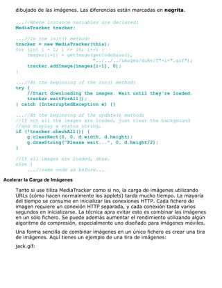 dibujado de las imágenes. Las diferencias están marcadas en negrita.
...//Where instance variables are declared:
MediaTracker tracker;
...//In the init() method:
tracker = new MediaTracker(this);
for (int i = 1; i <= 10; i++) {
images[i-1] = getImage(getCodeBase(),
"../../../images/duke/T"+i+".gif");
tracker.addImage(images[i-1], 0);
}
...//At the beginning of the run() method:
try {
//Start downloading the images. Wait until they're loaded.
tracker.waitForAll();
} catch (InterruptedException e) {}
...//At the beginning of the update() method:
//If not all the images are loaded, just clear the background
//and display a status string.
if (!tracker.checkAll()) {
g.clearRect(0, 0, d.width, d.height);
g.drawString("Please wait...", 0, d.height/2);
}
//If all images are loaded, draw.
else {
...//same code as before...
Acelerar la Carga de Imágenes
Tanto si use tiliza MediaTracker como si no, la carga de imágenes utilizando
URLs (cómo hacen normalmente los applets) tarda mucho tiempo. La mayoría
del tiempo se consume en inicializar las conexiones HTTP. Cada fichero de
imagen requiere un conexión HTTP separada, y cada conexión tarda varios
segundos en inicializarse. La técnica apra evitar esto es combinar las imágenes
en un sólo fichero. Se puede además aumentar el rendimiento utilizando algún
algoritmo de compresión, especialmente uno diseñado para imágenes móviles.
Una forma sencilla de combinar imágenes en un único fichero es crear una tira
de imágenes. Aquí tienes un ejemplo de una tira de imágenes:
jack.gif:
 