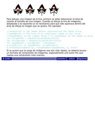 Para dibujar una imagen de la tira, primero se debe seleccionar el área de
recorte al tamaño de una imagen. Cuando se dibuje la tira de imágenes,
desplazalo a la izquierda (si es necesario) para que sólo aparezca dentro del
área de dibujo la imagen que se quiere. Por ejemplo:
//imageStrip is the Image object representing the image strip.
//imageWidth is the size of an individual image in the strip.
//imageNumber is the number (from 0 to numImages) of the image to draw.
int stripWidth = imageStrip.getWidth(this);
int stripHeight = imageStrip.getHeight(this);
int imageWidth = stripWidth / numImages;
g.clipRect(0, 0, imageWidth, stripHeight);
g.drawImage(imageStrip, -imageNumber*imageWidth, 0, this);
Si se quiere que la carga de imágenes sea aún más rápida, se debería buscar
un formato de compresión de imágenes, especialmente uno como Flic que
realiza una compresión inter-marcos.
 