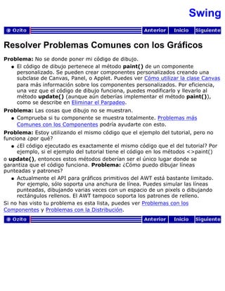 Swing
Resolver Problemas Comunes con los Gráficos
Problema: No se donde poner mi código de dibujo.
El código de dibujo pertenece al método paint() de un componente
personalizado. Se pueden crear componentes personalizados creando una
subclase de Canvas, Panel, o Applet. Puedes ver Cómo utilizar la clase Canvas
para más información sobre los componentes personalizados. Por eficiencia,
una vez que el código de dibujo funciona, puedes modificarlo y llevarlo al
método update() (aunque aún deberías implementar el método paint()),
como se describe en Eliminar el Parpadeo.
q
Problema: Las cosas que dibujo no se muestran.
Comprueba si tu componente se muestra totalmente. Problemas más
Comunes con los Componentes podría ayudarte con esto.
q
Problema: Estoy utilizando el mismo código que el ejemplo del tutorial, pero no
funciona ¿por qué?
¿El código ejecutado es exactamente el mismo código que el del tutorial? Por
ejemplo, si el ejemplo del tutorial tiene el código en los métodos <>paint()
q
o update(), entonces estos métodos deberían ser el único lugar donde se
garantiza que el código funciona. Problema: ¿Cómo puedo dibujar líneas
punteadas y patrones?
Actualmente el API para gráficos primitivos del AWT está bastante limitado.
Por ejemplo, sólo soporta una anchura de línea. Puedes simular las líneas
punteadas, dibujando varias veces con un espacio de un pixels o dibujando
rectángulos rellenos. El AWT tampoco soporta los patrones de relleno.
q
Si no has visto tu problema es esta lista, puedes ver Problemas con los
Componentes y Problemas con la Distribución.
 