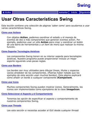 Swing
Usar Otras Características Swing
Esta lección contiene una colección de páginas 'saber como' para ayudarnos a usar
varias características Swing.
Cómo usar Actions
Con objetos Action, podemos coordinar el estado y el manejo de
eventos de dos o más componentes que generan eventos action. Por
ejemplo, podemos usar un sólo Action para crear y coordinar un botón
de una barra de herramientas y un ítem de menú que realizan la misma
función.
Cómo Soportar Tecnologías Asistivas
Los componentes Swing tienen en su interior soporte para tecnologías
asistivas. Nuestro programa puede proporcionar incluso un mejor
soporte siguiendo unas pocas reglas.
Cómo usar Borders
Los bordes son muy utilizados para dibujar líneas, títulos y espacios
vacíos alrededor de los componentes. (Podrías haber notado que los
ejemplos de esta sección usan muchos bordes). Esta página explicará
como añadir un borde a cualquier componente JComponent.
Cómo usar Icons
Muchos componentes Swing pueden mostrar iconos. Generalmente, los
iconos son implementados como ejemplares de la clase ImageIcon.
Cómo Seleccionar el Aspecto y el Comportamiento
Tenemos las opción de especificar el aspecto y comportamiento de
nuestros componentes Swing.
Cómo usar Threads
Lee esta sección si necesitas acceder al GUI desde cualquier thread
 