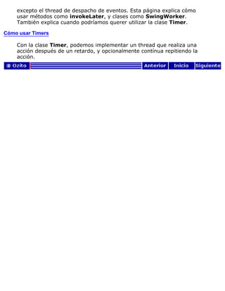 excepto el thread de despacho de eventos. Esta página explica cómo
usar métodos como invokeLater, y clases como SwingWorker.
También explica cuando podríamos querer utilizar la clase Timer.
Cómo usar Timers
Con la clase Timer, podemos implementar un thread que realiza una
acción después de un retardo, y opcionalmente contínua repitiendo la
acción.
 