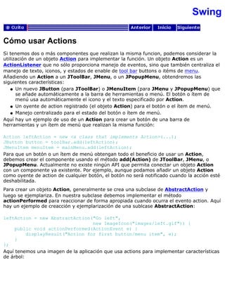 Swing
Cómo usar Actions
Si tenemos dos o más componentes que realizan la misma funcion, podemos considerar la
utilización de un objeto Action para implementar la función. Un objeto Action es un
ActionListener que no sólo proporciona manejo de eventos, sino que también centraliza el
manejo de texto, iconos, y estados de enable de tool bar buttons o itéms de menu.
Añadiendo un Action a un JToolBar, JMenu, o un JPopupMenu, obtendremos las
siguientes características:
Un nuevo JButton (para JToolBar) o JMenuItem (para JMenu y JPopupMenu) que
se añade automáticamente a la barra de herramientas o menú. El botón o ítem de
menú usa automáticamente el icono y el texto especificado por Action.
q
Un oyente de action registrado (el objeto Action) para el botón o el ítem de menú.q
Manejo centralizado para el estado del botón o ítem de menú.q
Aquí hay un ejemplo de uso de un Action para crear un botón de una barra de
herramientas y un ítem de menú que realizan la misma función:
Action leftAction = new <a class that implements Action>(...);
JButton button = toolBar.add(leftAction);
JMenuItem menuItem = mainMenu.add(leftAction);
Para que un botón o un ítem de menú obtengan todo el beneficio de usar un Action,
debemos crear el componente usando el método add(Action) de JToolBar, JMenu, o
JPopupMenu. Actualmente no existe ningún API que permita conectar un objeto Action
con un componente ya existente. Por ejemplo, aunque podamos añadir un objeto Action
como oyente de action de cualquier botón, el botón no será notificado cuando la acción esté
deshabilitada.
Para crear un objeto Action, generalmente se crea una subclase de AbstractAction y
luego se ejemplariza. En nuestra subclase debemos implementar el método
actionPerformed para reaccionar de forma apropiada cuando ocurra el evento action. Aquí
hay un ejemplo de creacción y ejemplarización de una sublcase AbstractAction:
leftAction = new AbstractAction("Go left",
new ImageIcon("images/left.gif")) {
public void actionPerformed(ActionEvent e) {
displayResult("Action for first button/menu item", e);
}
};
Aquí tenemos una imagen de la aplicación que usa actions para implementar características
de árbol:
 