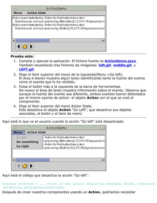 Prueba esto:
Compila y ejecuta la aplicación. El fichero fuente es ActionDemo.java.
También necesitarás tres ficheros de imágenes: left.gif, middle.gif, y
LEFT.gif.
1.
Elige el ítem superior del menú de la izquierda(Menu->Go left).
El área d etexto muestra algún texto identificando tanto la fuente del evento
como el oyente que lo ha recibido.
2.
Pulsa el botón más a la izquierda de la barra de herramientas.
De nuevo el área de texto muestra información sobre el evento. Observa que
aunque la fuente del evento sea diferente, ambos eventos fueron detectados
por el mismo oyente de action: el objeto Action con el que se creó el
componente.
3.
Elige el ítem superior del menú Action State.
Esto desactiva el objeto Action "Go Left", que desactiva sus objetos
asociados, el botón y el ítem de menú.
4.
Aquí está lo que ve el usuario cuando la acción "Go left" está desactivada:
Aquí está el código que desactiva la acción "Go left":
boolean selected = ...//true if the action should be enabled; false, otherwise
leftAction.setEnabled(selected);
Después de crear nuestros componentes usando un Action, podríamos necesitar
 