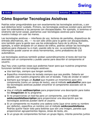 Swing
Cómo Soportar Tecnologías Asistivas
Podrías estar preguntándote que son exactamente las tecnologías asistivas, y por
qué debemos tener cuidado. Primero, las tecnologías asistivas existen para permitir
usar los ordenadores a las personas con discapacidades. Por ejemplo, si tenemos el
síndrome del tunel carpal, podríamos usar tecnologías asistivas para realizar
nuestro trabajo sin usar las manos.
Las tecnologías asistivas -- interfaces de voz, lectores de pantallas, dispositivos de
entrada alternativos, etc. --- no son sólo útiles para la gente con discapacidades,
sino también para la gente que usa los ordenadores fuera de la oficina. Por
ejemplo, si están atrapado en un atasco de tráfico, podrías utilizar las tecnologías
asistivas para chequear tu e-mail, usando sólo la voz. La accesibilidad a la
información puede usarse en otras herramientas, como probadores de GUI
automáticos.
Las tecnologías asistivas también graban automáticamente el texto del tool-tip
asociado con un componente y puede usarse para describir el componente al
usuario.
Aquí hay unas cuantas cosas que podemos hacer para que nuestros programas
funcionen también con tecnologías asistivas:
Usa tool-tips, siempre que tengan sentido.q
Especifica mnemócinos de teclado siempre que sea posible. Debería ser
posible usar nuestro programa sólo con el teclado. Trata de olvidar el ratón!
q
Siempre que tengas un JLabel que muestre un mnemónico para otro
componente (como un campo de texto), usa el método setLabelFor para que
las tecnologías asistivas puedan encontrar el componente asociado con la
etiqueta.
q
Usa el método setDescription para proporcionar una descripción para todos
los ImageIcon de tu programa.
q
Si no proporcionas un tool-tip para un componente, usa el método
setAccessibleDescription para proporcionar una descripción que las
tecnologías asistivas puedan darle al usuario.
q
Si un componente no muestra una cadena corta (que sirve como su nombre
por defecto), especifica un nombre con el método setAccessibleName.
Podrías querer hacer esto para botónes que són una imagen, paneles que
proporcionan agrupamientos lógicos, áreas de texto, etc.
q
Si un grupo de componentes forman un grupo lógico, intenta ponerlos juntosq
 