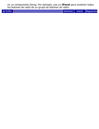 en un componente Swing. Por ejemplo, usa un JPanel para contener todos
los botones de radio de un grupo de botones de radio.
 