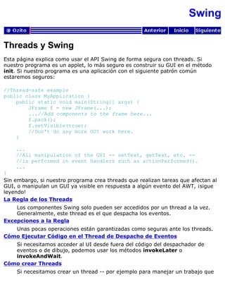 Swing
Threads y Swing
Esta página explica como usar el API Swing de forma segura con threads. Si
nuestro programa es un applet, lo más seguro es construir su GUI en el método
init. Si nuestro programa es una aplicación con el siguiente patrón común
estaremos seguros:
//Thread-safe example
public class MyApplication {
public static void main(String[] args) {
JFrame f = new JFrame(...);
...//Add components to the frame here...
f.pack();
f.setVisible(true);
//Don't do any more GUI work here.
}
...
//All manipulation of the GUI -- setText, getText, etc. --
//is performed in event handlers such as actionPerformed().
...
}
Sin embargo, si nuestro programa crea threads que realizan tareas que afectan al
GUI, o manipulan un GUI ya visible en respuesta a algún evento del AWT, ¡sigue
leyendo!
La Regla de los Threads
Los componentes Swing solo pueden ser accedidos por un thread a la vez.
Generalmente, este thread es el que despacha los eventos.
Excepciones a la Regla
Unas pocas operaciones están garantizadas como seguras ante los threads.
Cómo Ejecutar Código en el Thread de Despacho de Eventos
Si necesitamos acceder al UI desde fuera del código del despachador de
eventos o de dibujo, podemos usar los métodos invokeLater o
invokeAndWait.
Cómo crear Threads
Si necesitamos crear un thread -- por ejemplo para manejar un trabajo que
 