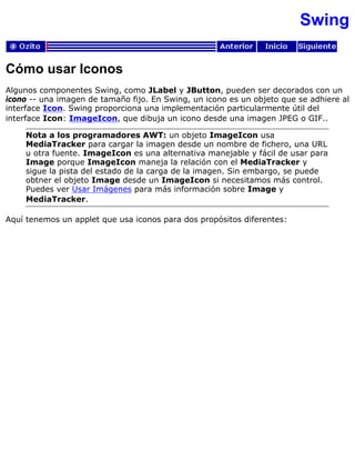 Swing
Cómo usar Iconos
Algunos componentes Swing, como JLabel y JButton, pueden ser decorados con un
icono -- una imagen de tamaño fijo. En Swing, un icono es un objeto que se adhiere al
interface Icon. Swing proporciona una implementación particularmente útil del
interface Icon: ImageIcon, que dibuja un icono desde una imagen JPEG o GIF..
Nota a los programadores AWT: un objeto ImageIcon usa
MediaTracker para cargar la imagen desde un nombre de fichero, una URL
u otra fuente. ImageIcon es una alternativa manejable y fácil de usar para
Image porque ImageIcon maneja la relación con el MediaTracker y
sigue la pista del estado de la carga de la imagen. Sin embargo, se puede
obtner el objeto Image desde un ImageIcon si necesitamos más control.
Puedes ver Usar Imágenes para más información sobre Image y
MediaTracker.
Aquí tenemos un applet que usa iconos para dos propósitos diferentes:
 