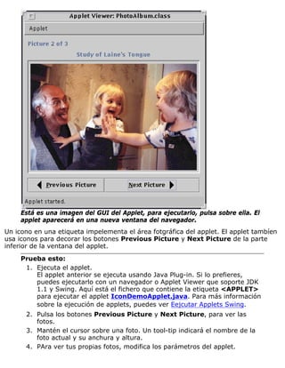 Está es una imagen del GUI del Applet, para ejecutarlo, pulsa sobre ella. El
applet aparecerá en una nueva ventana del navegador.
Un icono en una etiqueta impelementa el área fotgráfica del applet. El applet tambíen
usa iconos para decorar los botones Previous Picture y Next Picture de la parte
inferior de la ventana del applet.
Prueba esto:
Ejecuta el applet.
El applet anterior se ejecuta usando Java Plug-in. Si lo prefieres,
puedes ejecutarlo con un navegador o Applet Viewer que soporte JDK
1.1 y Swing. Aquí está el fichero que contiene la etiqueta <APPLET>
para ejecutar el applet IconDemoApplet.java. Para más información
sobre la ejecución de applets, puedes ver Eejcutar Applets Swing.
1.
Pulsa los botones Previous Picture y Next Picture, para ver las
fotos.
2.
Mantén el cursor sobre una foto. Un tool-tip indicará el nombre de la
foto actual y su anchura y altura.
3.
PAra ver tus propias fotos, modifica los parámetros del applet.4.
 