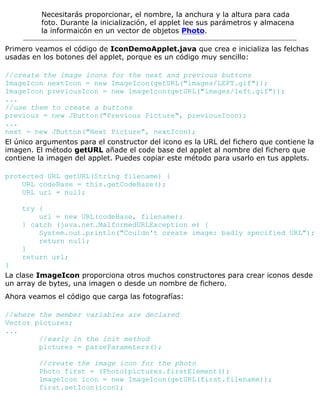 Necesitarás proporcionar, el nombre, la anchura y la altura para cada
foto. Durante la inicialización, el applet lee sus parámetros y almacena
la informaicón en un vector de objetos Photo.
Primero veamos el código de IconDemoApplet.java que crea e inicializa las felchas
usadas en los botones del applet, porque es un código muy sencillo:
//create the image icons for the next and previous buttons
ImageIcon nextIcon = new ImageIcon(getURL("images/LEFT.gif"));
ImageIcon previousIcon = new ImageIcon(getURL("images/left.gif"));
...
//use them to create a buttons
previous = new JButton("Previous Picture", previousIcon);
...
next = new JButton("Next Picture", nextIcon);
El único argumentos para el constructor del icono es la URL del fichero que contiene la
imagen. El método getURL añade el code base del applet al nombre del fichero que
contiene la imagen del applet. Puedes copiar este método para usarlo en tus applets.
protected URL getURL(String filename) {
URL codeBase = this.getCodeBase();
URL url = null;
try {
url = new URL(codeBase, filename);
} catch (java.net.MalformedURLException e) {
System.out.println("Couldn't create image: badly specified URL");
return null;
}
return url;
}
La clase ImageIcon proporciona otros muchos constructores para crear iconos desde
un array de bytes, una imagen o desde un nombre de fichero.
Ahora veamos el código que carga las fotografías:
//where the member variables are declared
Vector pictures;
...
//early in the init method
pictures = parseParameters();
//create the image icon for the photo
Photo first = (Photo)pictures.firstElement();
ImageIcon icon = new ImageIcon(getURL(first.filename));
first.setIcon(icon);
 