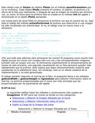 ...
Este código crea un Vector de objetos Photo (en el método parseParameters que
no se muestra). Cada objeto Photo contiene el nombre, el captión, la anchura y la
altura de la foto que representa, y después de que la imagen se muestre por primera
vez, su icono. El icono para la primera foto es creado en el método init del applet y
almacenado en el objeto Photo apropiado.
Los iconos para las otras fotos se almacenan la primera vez que el usuario las ve. Aquí
está el código del método actionPerformed de buttons que determina si una imagen
ha sido visualizada con anterioridad. Si no, el código crea un nuevo icono y lo
almacena:
Photo pic = (Photo)pictures.elementAt(current);
icon = pic.getIcon();
if (icon == null) {
icon = new ImageIcon(getURL(pic.filename));
pic.setIcon(icon);
}
iconLabel.setText("");
iconLabel.setIcon(icon);
iconLabel.setToolTipText(pic.filename + ": " + icon.getIconWidth() +
" X " + icon.getIconHeight());
¿Por qué todo este alboroto para almacenar los iconos? El programa corre mucho más
rápido porque los iconos son creados sólo una vez y las correspondientes imágenes
también solo se cargan una vez. Si eliminamos explicitamente el almacenamiento de
iconos de este prorama, una segunda visualización de un foto parecerá suceder más
rápidamente que la primera. Esto implica que algún almacenamiento implícito está
sucediendo en la plataforma Java. Sin embargo, esto es un efecto colateral de la
implementación y no está garantizado.
El código también selección el tool-tip de la foto: el programa llama a los métodos
getIconWidth y getIconHeight de IgameIcon para obtener información sobre el
tool-tip. La anchura proporcionadas por el icono son más correctas que las
proporcionadas por los parámetros del applet.
El API de Icon
La siguientes tabñas listan los métodos y constructores más usados de
ImageIcon. El API para isar Iconos se divide en tres categorías:
Seleccionar u Obtener la Imagen dibujada por el Iconoq
Seleccionar u Obtener información sobre el Iconoq
Vigilar la Carga de la Imagen del Iconoq
Seleccionar u Obtener la Imagen Dibujada por el Icono
Método o Constructor Propósito
 