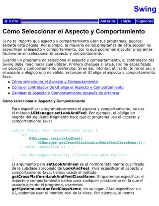 Swing
Cómo Seleccionar el Aspecto y Comportamiento
Si no te importa que aspecto y comportamiento usan tus programas, puedes
saltarte está página. Por ejemplo, la mayoría de los programas de esta sección no
especifican el aspecto y comportamiento, por lo que podremos ejecutar programas
fácilmente sin seleccionar el aspecto y comportamiento.
Cuando un programa no selecciona el aspecto y comportamiento, el controlador del
Swing debe imaginarse cual utilizar. Primero chequea si el usuario ha especificado
un aspecto y comportamiento preferidos. Si es así, intentan utilizarlo. Si no es así, o
el usuario a elegido uno no válido, entonces el UI elige el aspecto y comportamiento
Java.
Cómo seleccionar el Aspecto y Comportamientoq
Cómo el controlador de UI elige el Aspecto y Comportamientoq
Cambiar el Aspecto y Comportamiento después de arrancarq
Cómo seleccionar el Aspecto y Comportamiento
Para especificar programáticamente el aspecto y comportamiento, se usa
el método UIManager.setLookAndFeel. Por ejemplo, el código en
negrita del siguiente fragmento hace que el programa use el aspecto y
comportamiento Java:
public static void main(String[] args) {
try {
UIManager.setLookAndFeel(
UIManager.getCrossPlatformLookAndFeelClassName());
} catch (Exception e) { }
new SwingApplication(); //Create and show the GUI.
}
El argumento para setLookAndFeel es el nombre totalmente cualificado
de la subclase apropiado de LookAndFeel. Para especificar el aspecto y
comportamiento Java, hemos usado el método
getCrossPlatformLookAndFeelClassName. Si queremos especificar el
aspecto y comportamiento nativo para cualquier platadorma en la que el
usuario ejecute el programa, usaremos
getSystemLookAndFeelClassName, en su lugar. PAra especificar un
UI, podemos usar el nombre real de la clase. Por ejemplo, si hemos
 